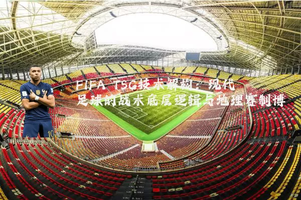 FIFA TSG技术解构：现代足球的战术底层逻辑与地理赛制博弈