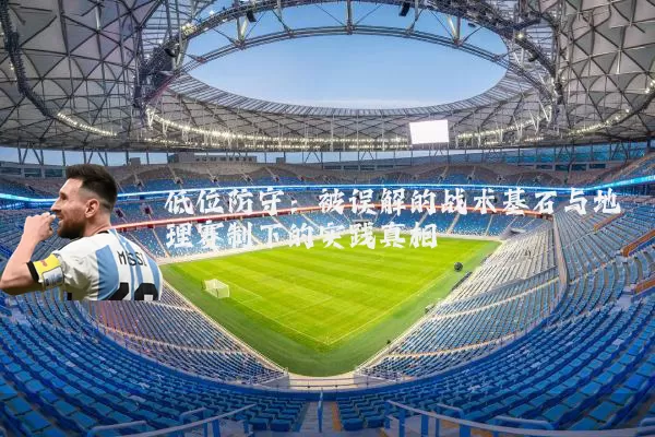 低位防守:被误解的战术基石与地理赛制下的实践真相